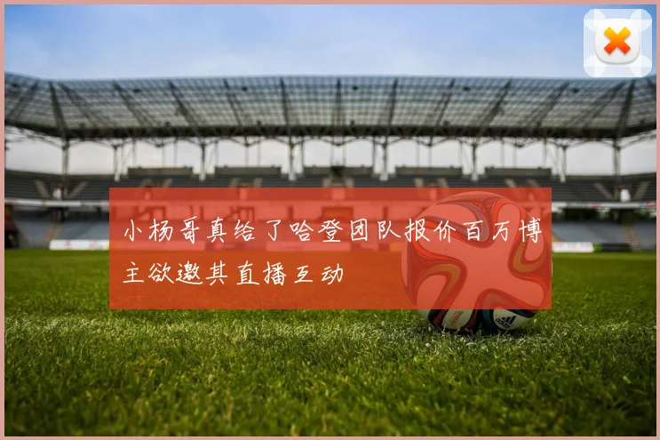 小杨哥真给了哈登团队报价百万博主欲邀其直播互动