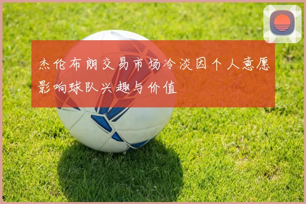 杰伦布朗交易市场冷淡因个人意愿影响球队兴趣与价值