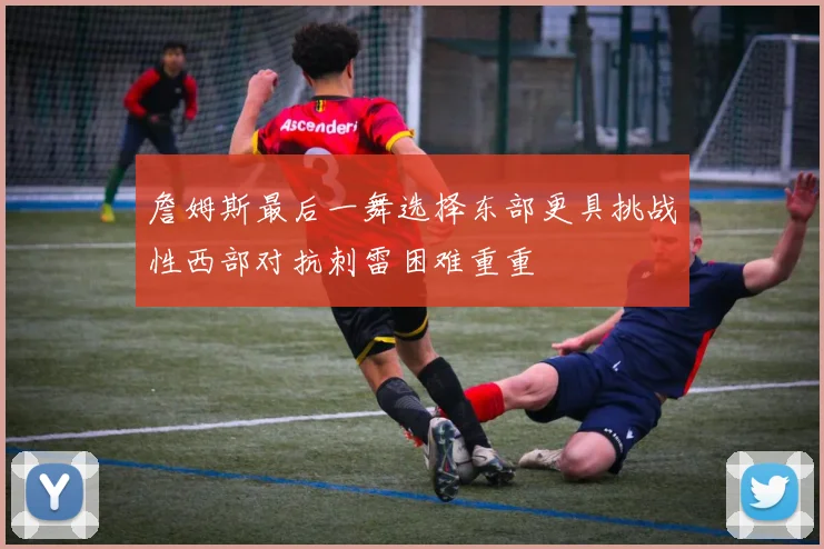 詹姆斯最后一舞选择东部更具挑战性西部对抗刺雷困难重重