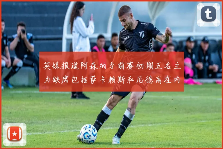 英媒报道阿森纳季前赛初期五名主力缺席包括萨卡赖斯和厄德高在内