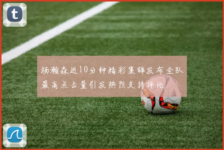 杨瀚森近10分钟精彩集锦发布全队最高点击量引发热烈支持评论