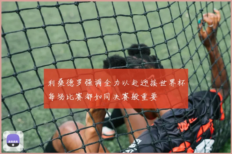利桑德罗强调全力以赴迎接世界杯每场比赛都如同决赛般重要