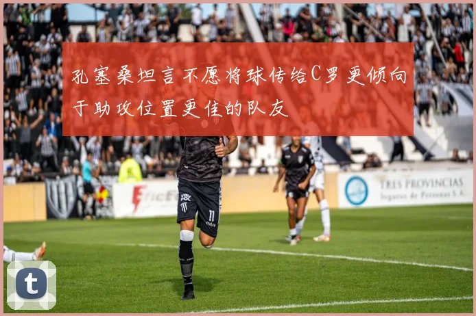 孔塞桑坦言不愿将球传给C罗更倾向于助攻位置更佳的队友