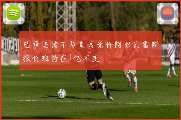 巴萨坚持不与皇马竞价阿尔瓦雷斯报价维持在1亿不变
