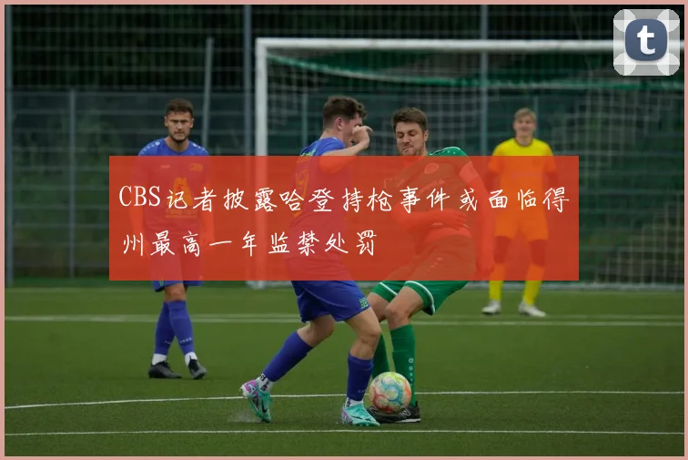 CBS记者披露哈登持枪事件或面临得州最高一年监禁处罚