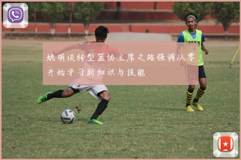 姚明谈转型篮协主席之路强调从零开始学习新知识与技能