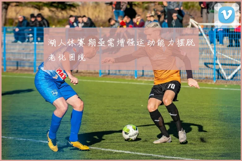 湖人休赛期亟需增强运动能力摆脱老化困境