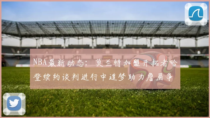 NBA最新动态：莫兰特加盟开拓者哈登续约谈判进行中追梦助力詹眉争冠