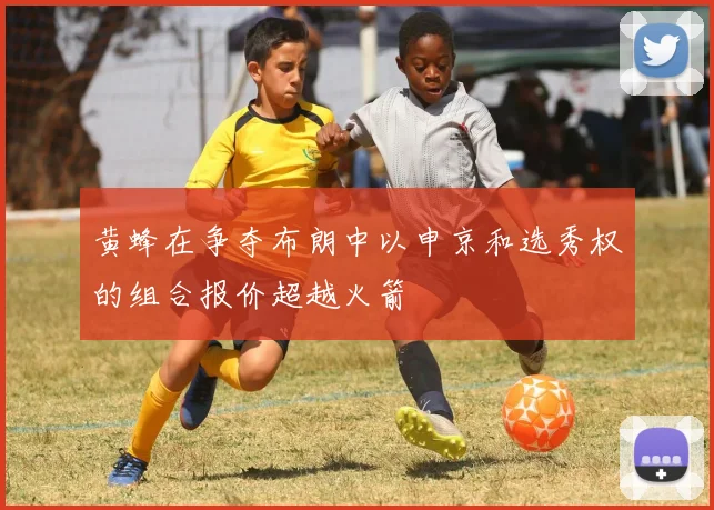 黄蜂在争夺布朗中以申京和选秀权的组合报价超越火箭