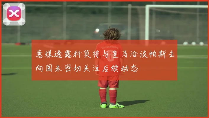 意媒透露科莫将与皇马洽谈帕斯去向国米密切关注后续动态