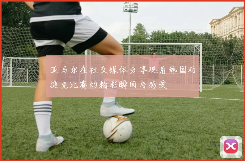 亚马尔在社交媒体分享观看韩国对捷克比赛的精彩瞬间与感受