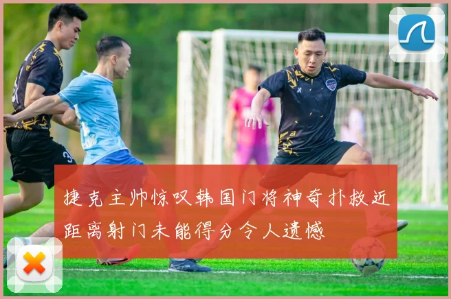 捷克主帅惊叹韩国门将神奇扑救近距离射门未能得分令人遗憾