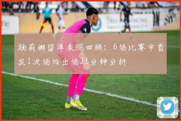 杨莉娜留洋表现回顾：6场比赛中首发1次场均出场21分钟分析