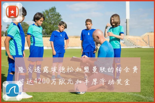 隆戈透露埃德松加盟曼联的转会费将达4200万欧元加丰厚浮动奖金