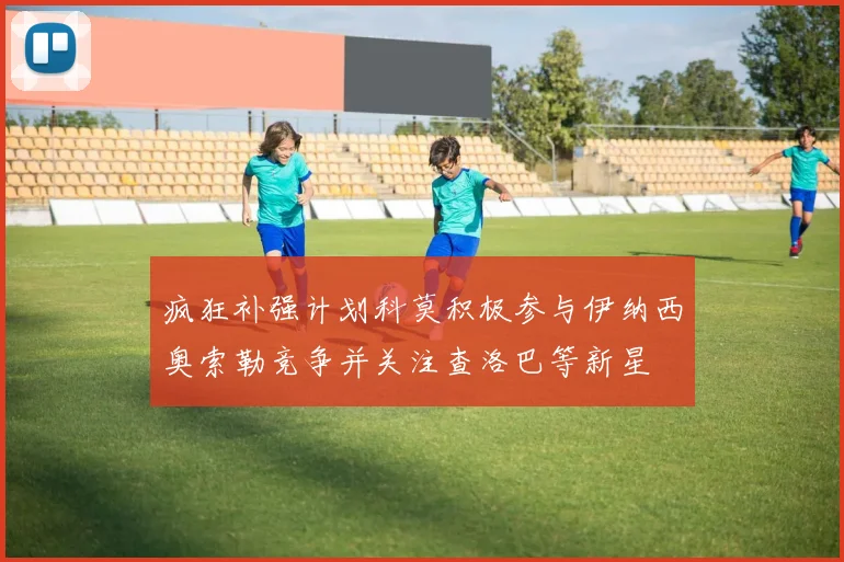 疯狂补强计划科莫积极参与伊纳西奥索勒竞争并关注查洛巴等新星