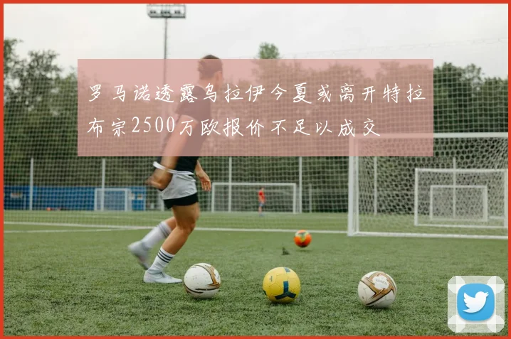 罗马诺透露乌拉伊今夏或离开特拉布宗2500万欧报价不足以成交