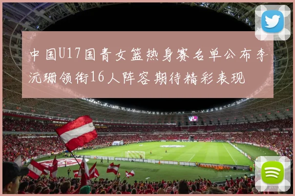 中国U17国青女篮热身赛名单公布李沅珊领衔16人阵容期待精彩表现